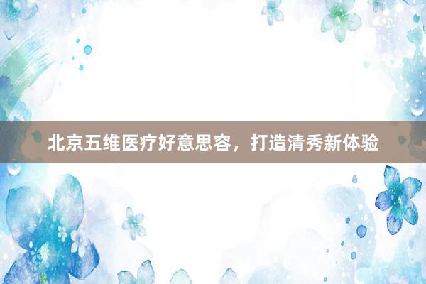 北京五维医疗好意思容，打造清秀新体验